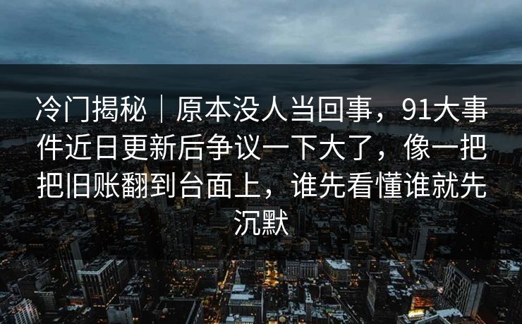 冷门揭秘｜原本没人当回事，91大事件近日更新后争议一下大了，像一把把旧账翻到台面上，谁先看懂谁就先沉默