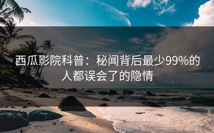 西瓜影院科普：秘闻背后最少99%的人都误会了的隐情