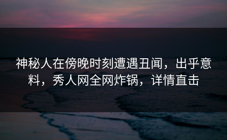 神秘人在傍晚时刻遭遇丑闻，出乎意料，秀人网全网炸锅，详情直击