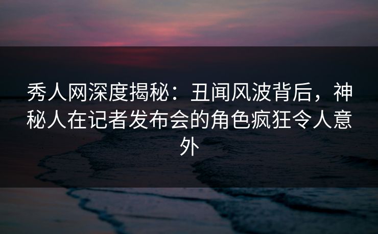 秀人网深度揭秘：丑闻风波背后，神秘人在记者发布会的角色疯狂令人意外
