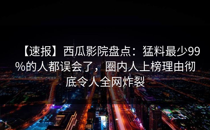 【速报】西瓜影院盘点：猛料最少99%的人都误会了，圈内人上榜理由彻底令人全网炸裂