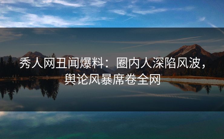秀人网丑闻爆料：圈内人深陷风波，舆论风暴席卷全网