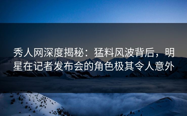 秀人网深度揭秘：猛料风波背后，明星在记者发布会的角色极其令人意外
