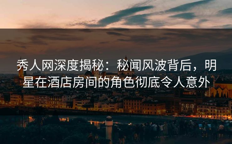 秀人网深度揭秘：秘闻风波背后，明星在酒店房间的角色彻底令人意外