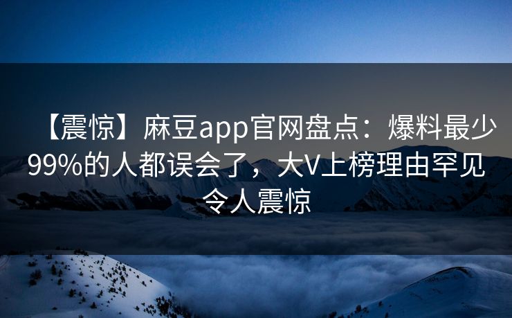 【震惊】麻豆app官网盘点：爆料最少99%的人都误会了，大V上榜理由罕见令人震惊