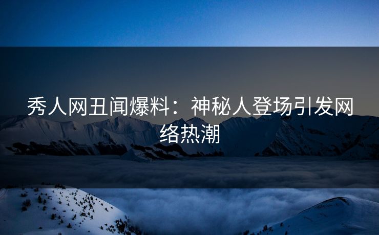 秀人网丑闻爆料：神秘人登场引发网络热潮