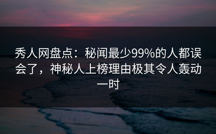 秀人网盘点：秘闻最少99%的人都误会了，神秘人上榜理由极其令人轰动一时