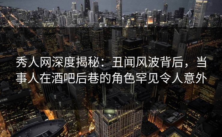 秀人网深度揭秘：丑闻风波背后，当事人在酒吧后巷的角色罕见令人意外