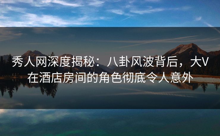 秀人网深度揭秘：八卦风波背后，大V在酒店房间的角色彻底令人意外