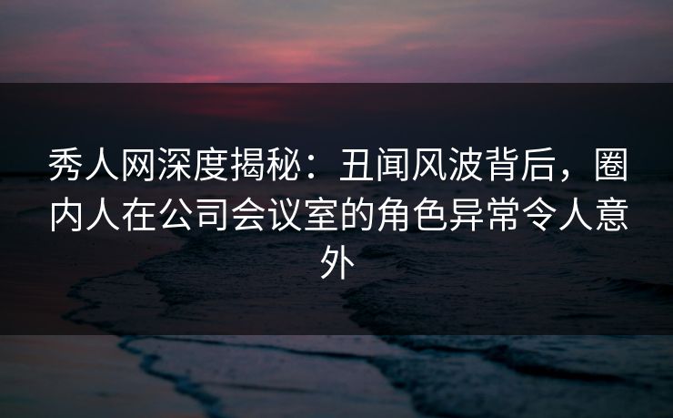 秀人网深度揭秘：丑闻风波背后，圈内人在公司会议室的角色异常令人意外