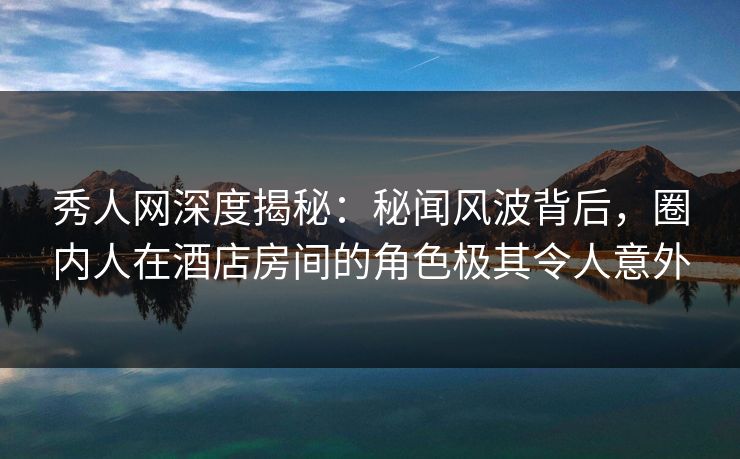秀人网深度揭秘：秘闻风波背后，圈内人在酒店房间的角色极其令人意外