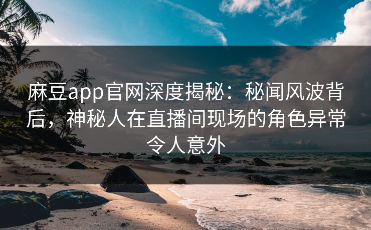 麻豆app官网深度揭秘：秘闻风波背后，神秘人在直播间现场的角色异常令人意外