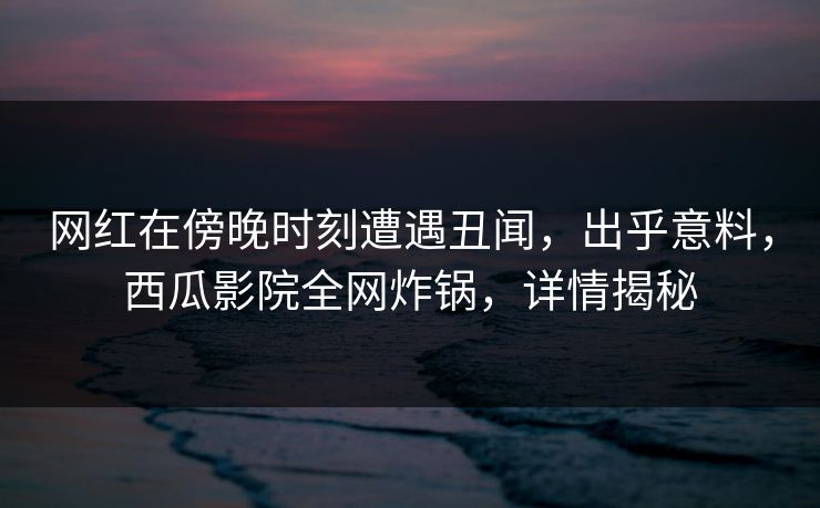 网红在傍晚时刻遭遇丑闻，出乎意料，西瓜影院全网炸锅，详情揭秘