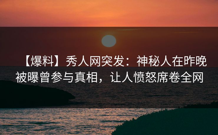 【爆料】秀人网突发：神秘人在昨晚被曝曾参与真相，让人愤怒席卷全网