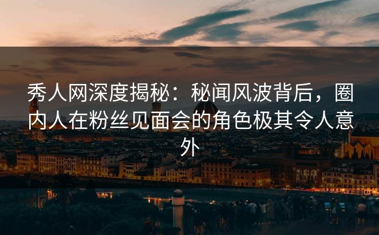 秀人网深度揭秘：秘闻风波背后，圈内人在粉丝见面会的角色极其令人意外