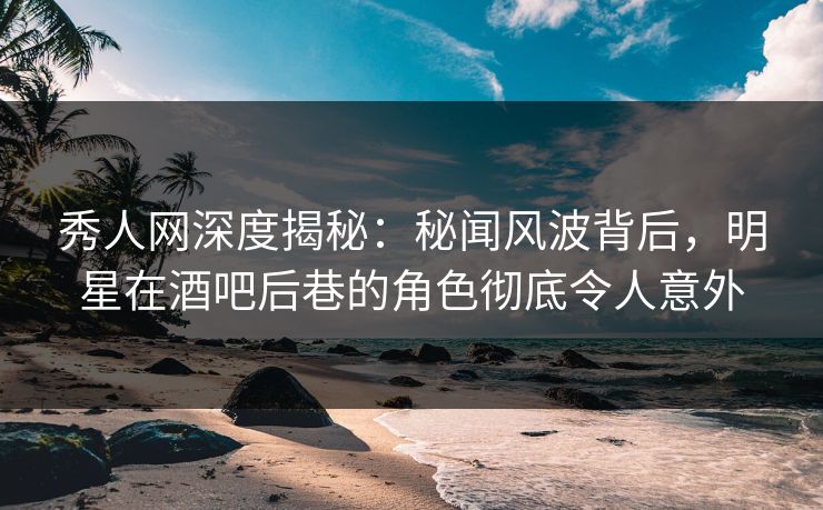 秀人网深度揭秘：秘闻风波背后，明星在酒吧后巷的角色彻底令人意外