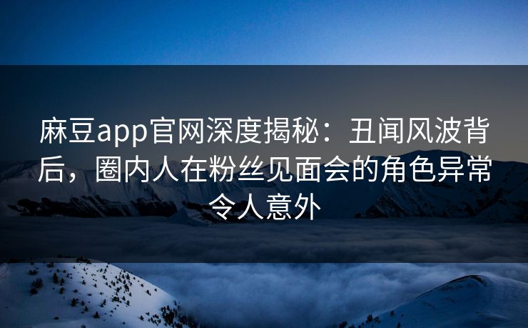 麻豆app官网深度揭秘：丑闻风波背后，圈内人在粉丝见面会的角色异常令人意外