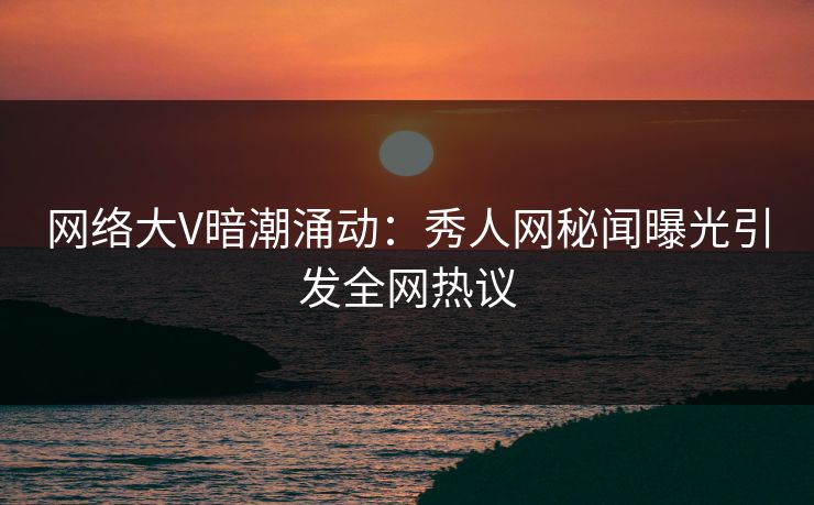 网络大V暗潮涌动：秀人网秘闻曝光引发全网热议