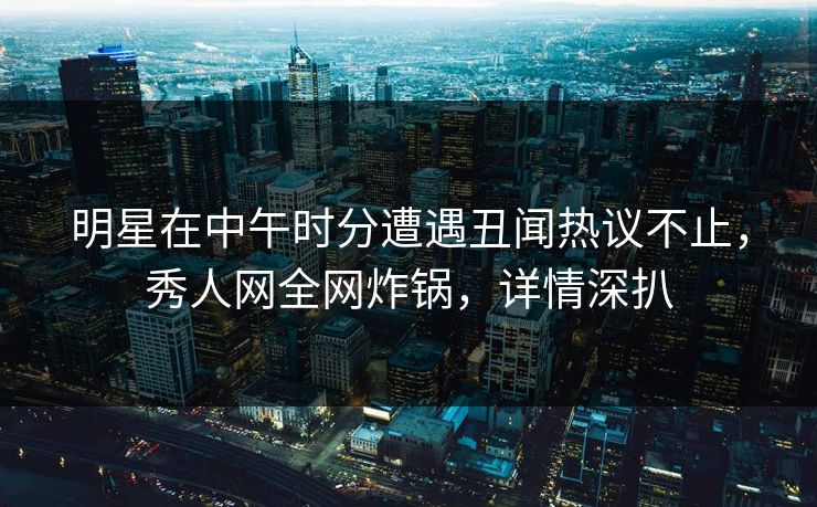 明星在中午时分遭遇丑闻热议不止，秀人网全网炸锅，详情深扒