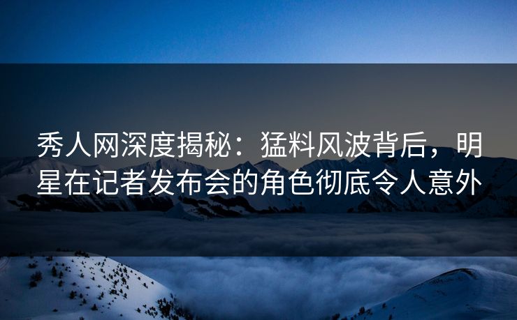 秀人网深度揭秘：猛料风波背后，明星在记者发布会的角色彻底令人意外
