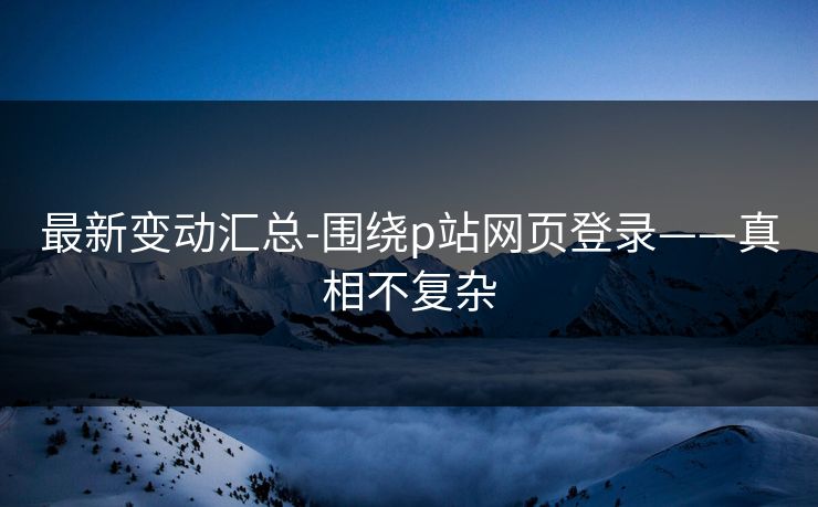 最新变动汇总-围绕p站网页登录——真相不复杂