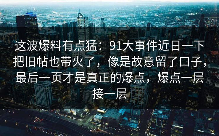 这波爆料有点猛：91大事件近日一下把旧帖也带火了，像是故意留了口子，最后一页才是真正的爆点，爆点一层接一层